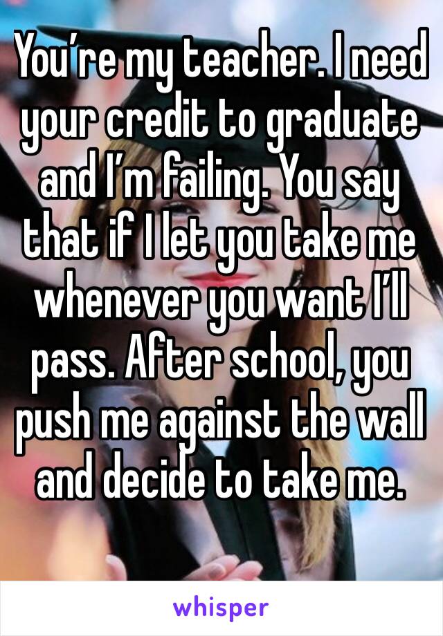 You’re my teacher. I need your credit to graduate and I’m failing. You say that if I let you take me whenever you want I’ll pass. After school, you push me against the wall and decide to take me.