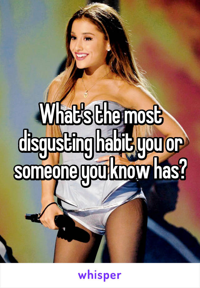 What's the most disgusting habit you or someone you know has?