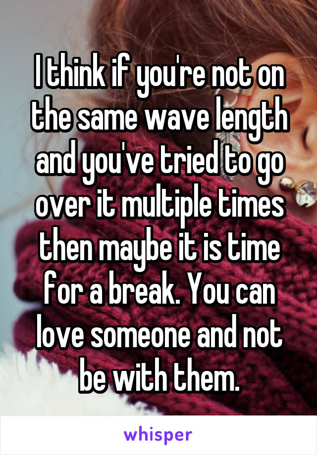 I think if you're not on the same wave length and you've tried to go over it multiple times then maybe it is time for a break. You can love someone and not be with them.