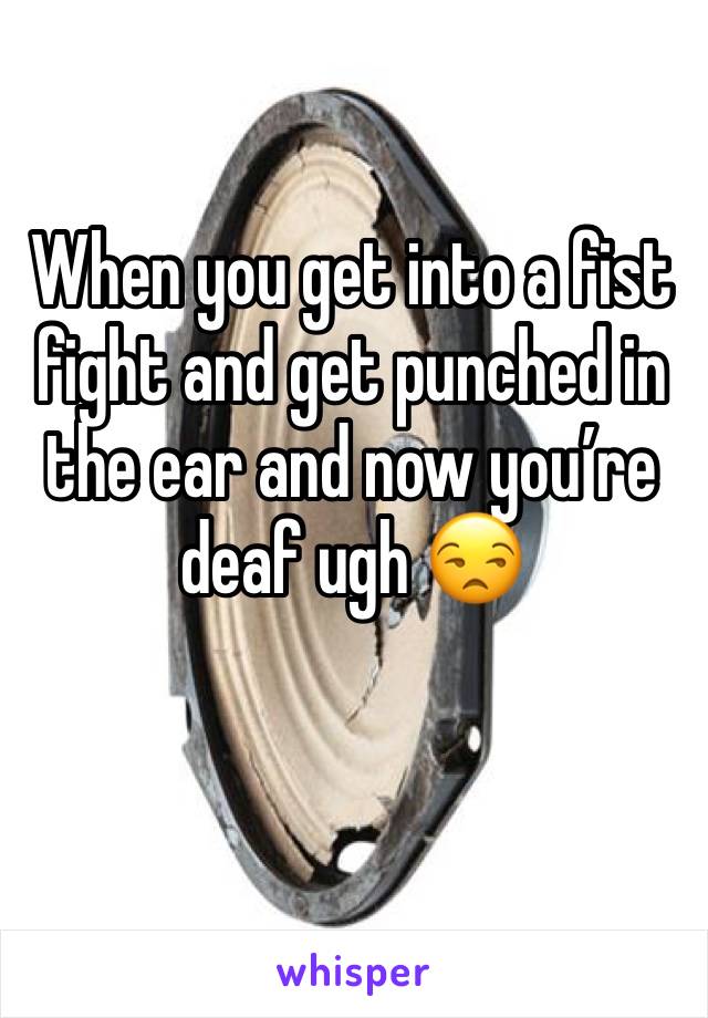 When you get into a fist fight and get punched in the ear and now you’re deaf ugh 😒