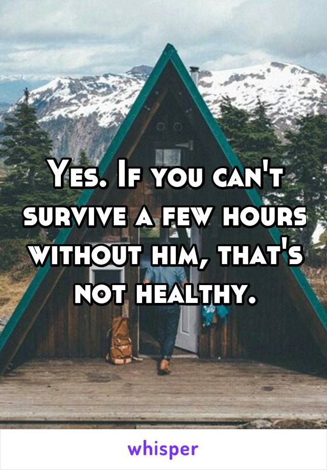 Yes. If you can't survive a few hours without him, that's not healthy.
