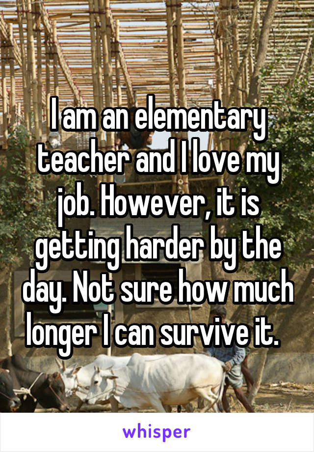 I am an elementary teacher and I love my job. However, it is getting harder by the day. Not sure how much longer I can survive it.  