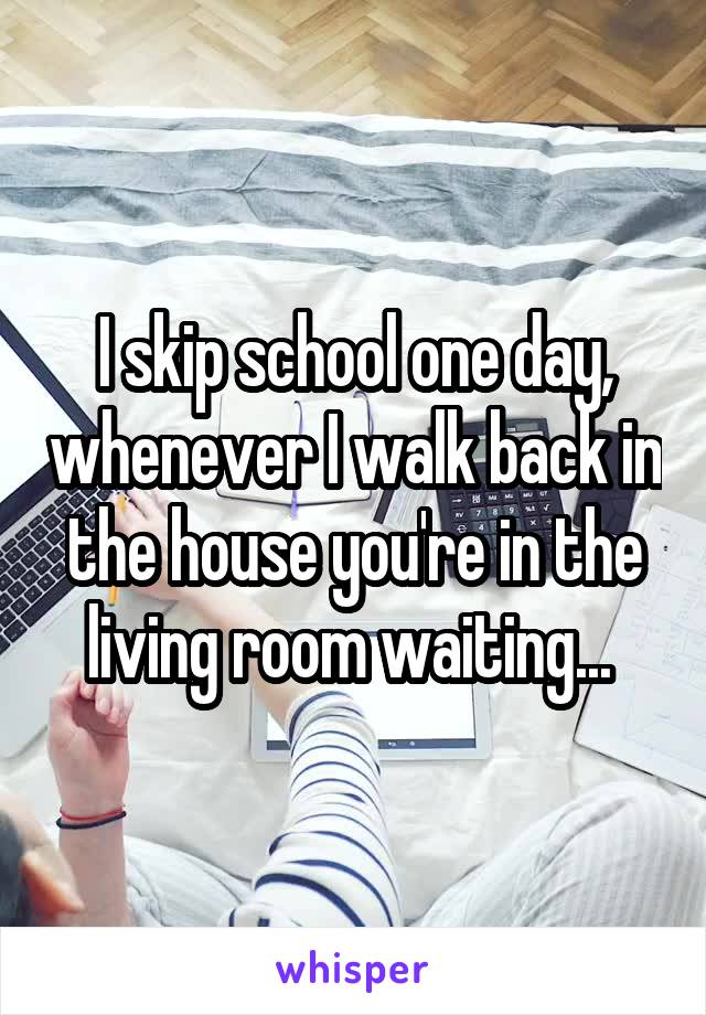 I skip school one day, whenever I walk back in the house you're in the living room waiting... 