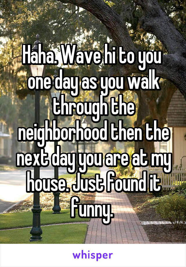Haha. Wave hi to you  one day as you walk through the neighborhood then the next day you are at my house. Just found it funny. 