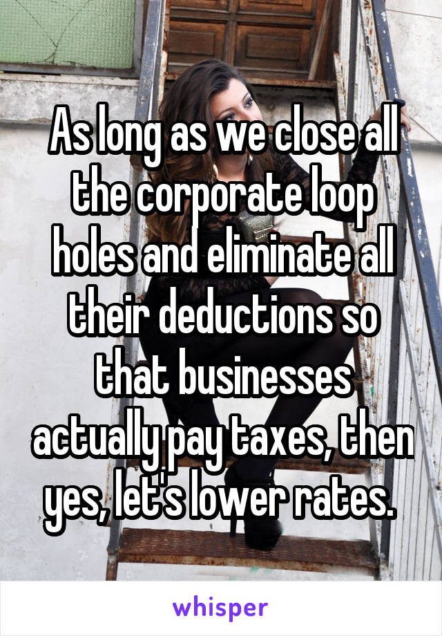 As long as we close all the corporate loop holes and eliminate all their deductions so that businesses actually pay taxes, then yes, let's lower rates. 