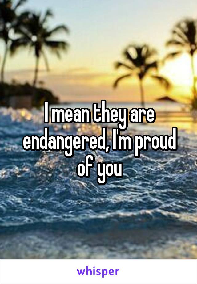 I mean they are endangered, I'm proud of you