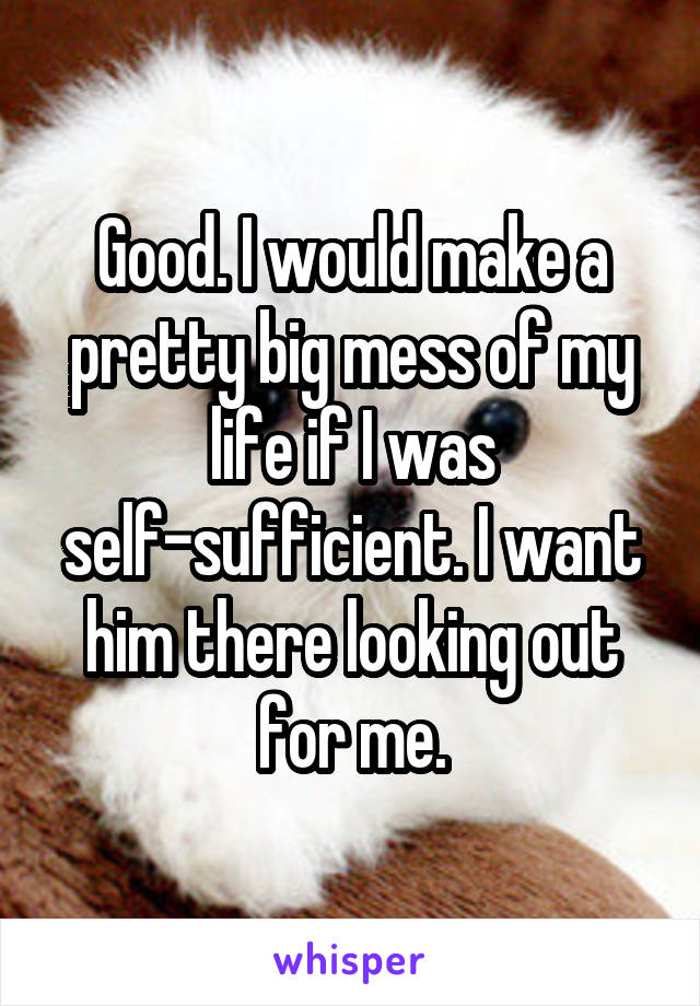 Good. I would make a pretty big mess of my life if I was self-sufficient. I want him there looking out for me.