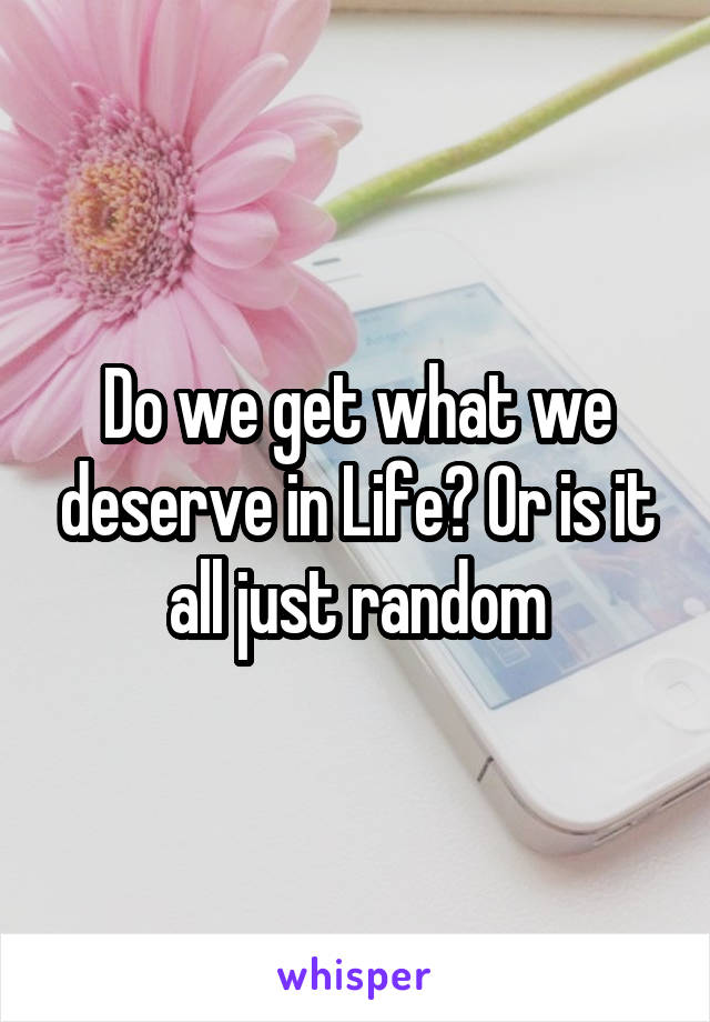 Do we get what we deserve in Life? Or is it all just random