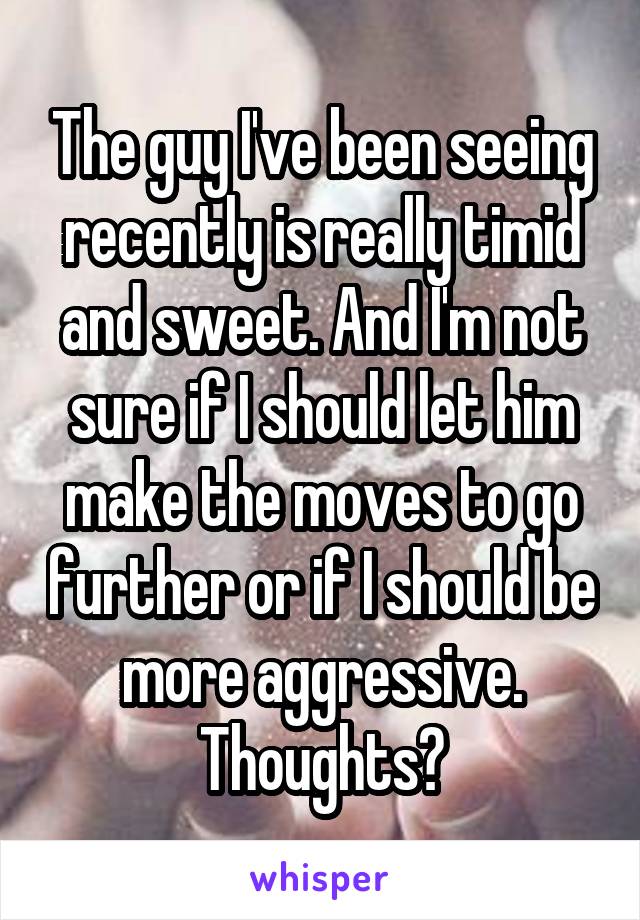 The guy I've been seeing recently is really timid and sweet. And I'm not sure if I should let him make the moves to go further or if I should be more aggressive. Thoughts?