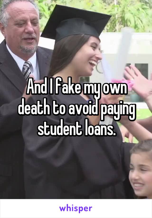 And I fake my own death to avoid paying student loans.