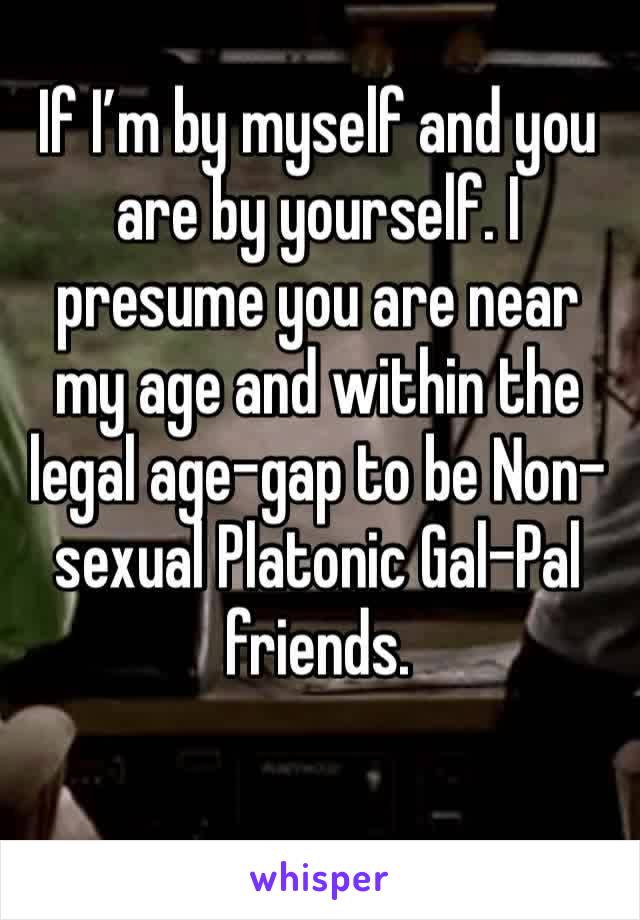 If I’m by myself and you are by yourself. I presume you are near my age and within the legal age-gap to be Non-sexual Platonic Gal-Pal friends. 