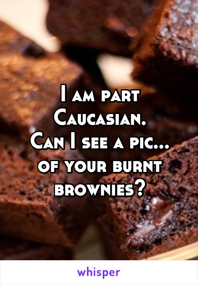 I am part Caucasian.
Can I see a pic...
of your burnt brownies?