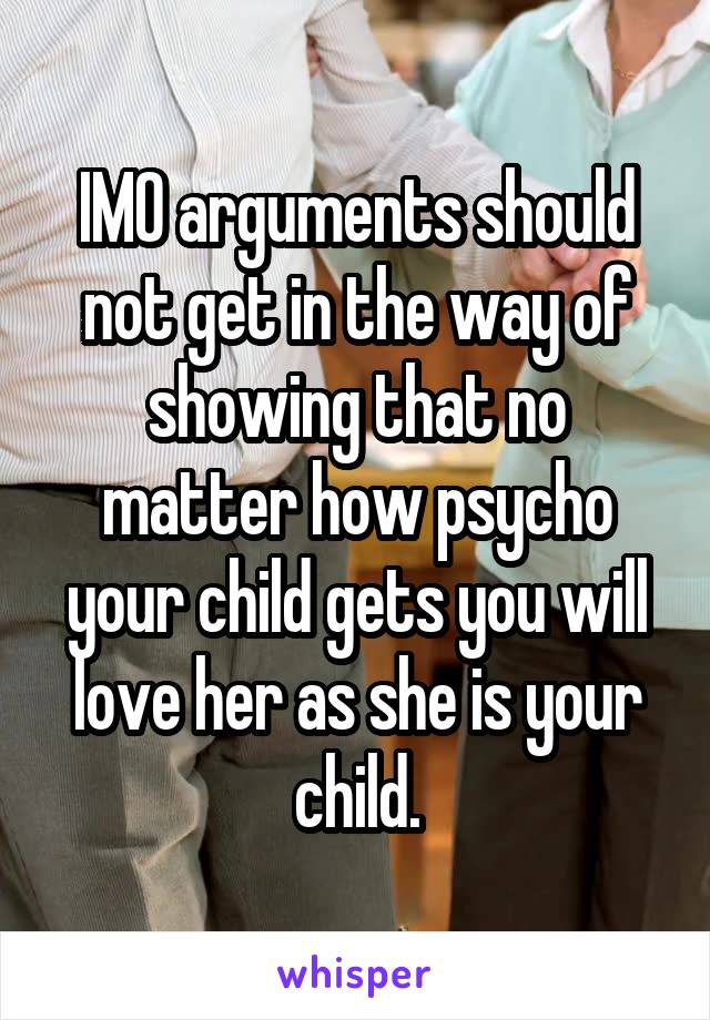 IMO arguments should not get in the way of showing that no matter how psycho your child gets you will love her as she is your child.