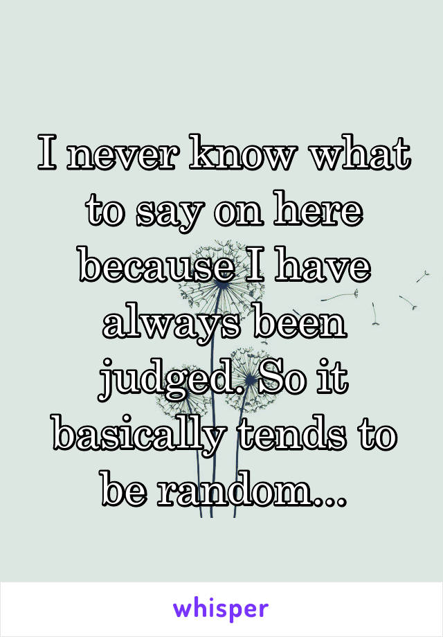 I never know what to say on here because I have always been judged. So it basically tends to be random...