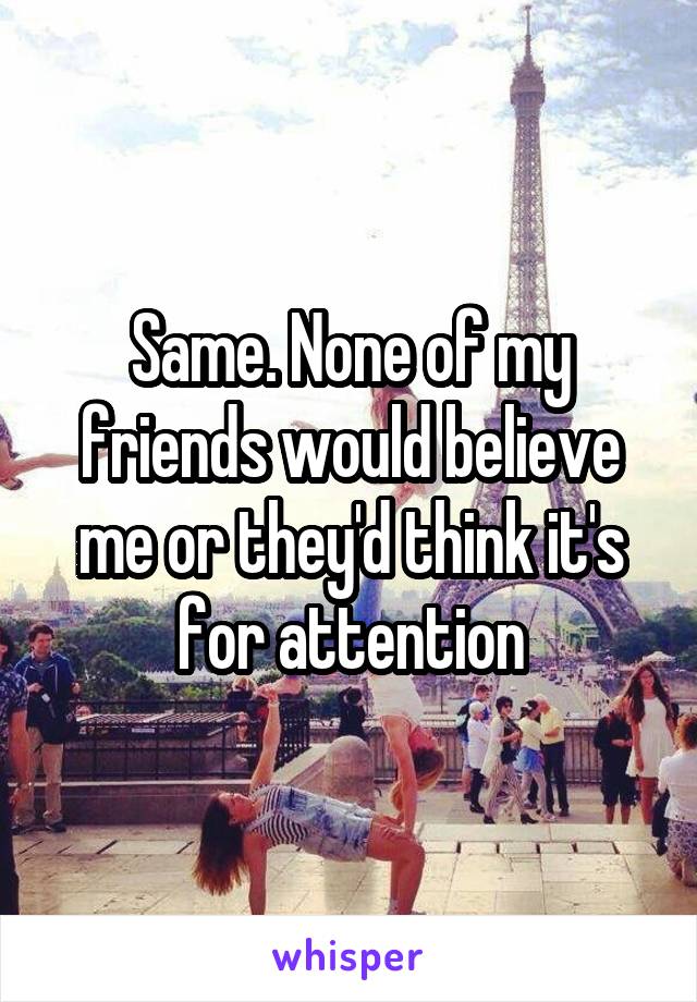 Same. None of my friends would believe me or they'd think it's for attention