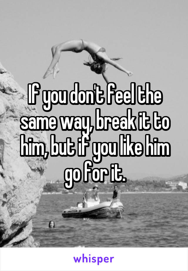 If you don't feel the same way, break it to him, but if you like him go for it.