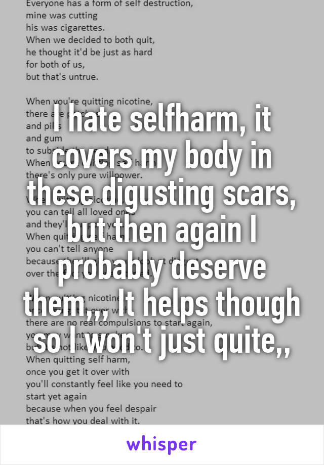 I hate selfharm, it covers my body in these digusting scars, but then again I probably deserve them,,, It helps though so I won't just quite,,