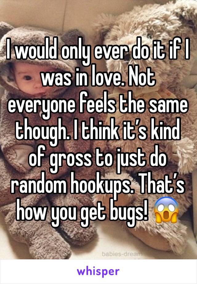 I would only ever do it if I was in love. Not everyone feels the same though. I think it’s kind of gross to just do random hookups. That’s how you get bugs! 😱