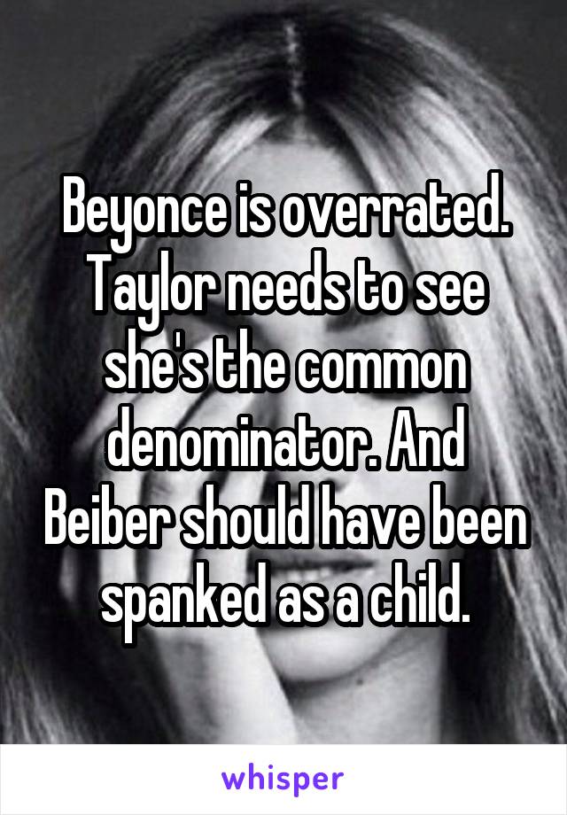 Beyonce is overrated. Taylor needs to see she's the common denominator. And Beiber should have been spanked as a child.