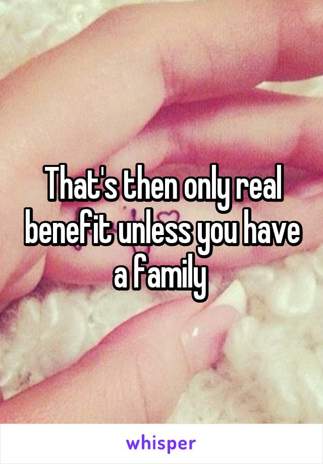 That's then only real benefit unless you have a family 