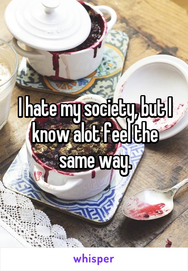 I hate my society, but I know alot feel the same way.