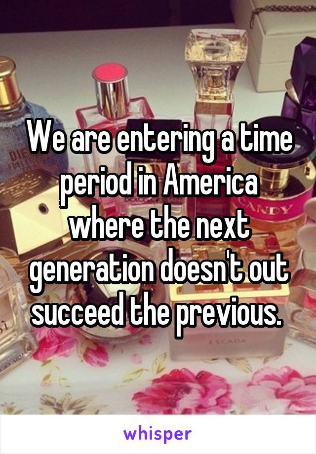 We are entering a time period in America where the next generation doesn't out succeed the previous. 