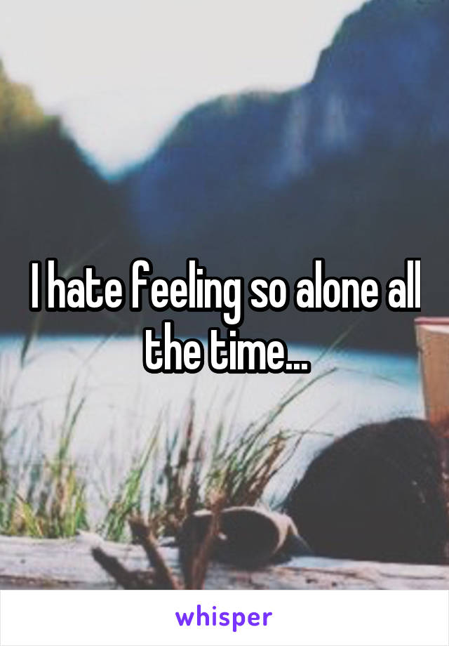 I hate feeling so alone all the time...