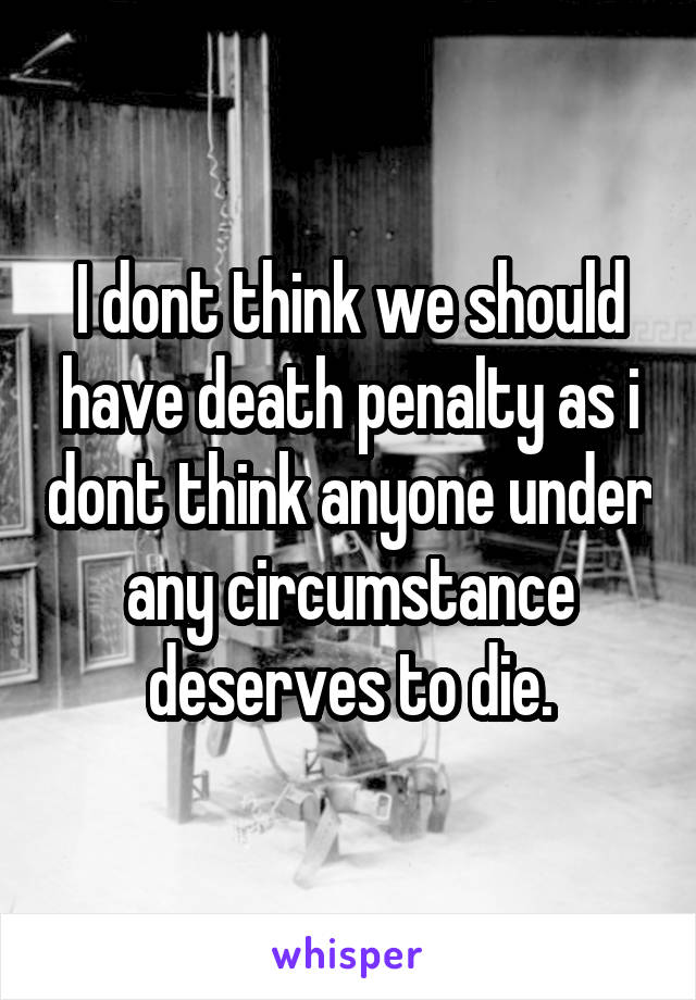 I dont think we should have death penalty as i dont think anyone under any circumstance deserves to die.