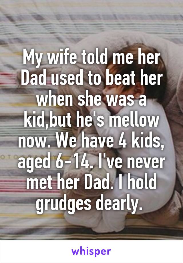 My wife told me her Dad used to beat her when she was a kid,but he's mellow now. We have 4 kids, aged 6-14. I've never met her Dad. I hold grudges dearly. 