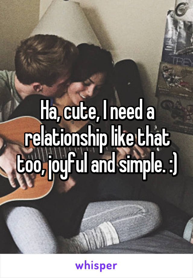 Ha, cute, I need a relationship like that too, joyful and simple. :)