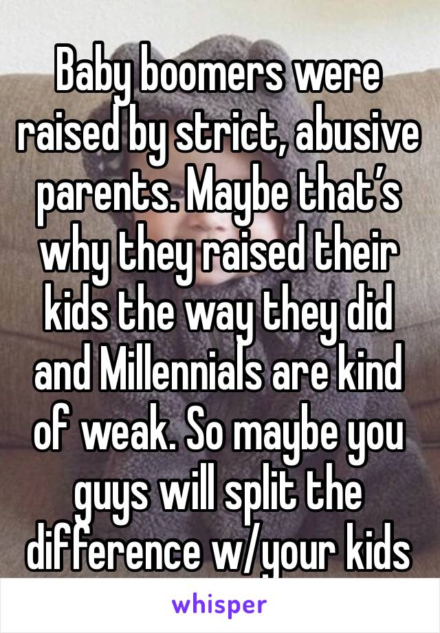 Baby boomers were raised by strict, abusive parents. Maybe that’s why they raised their kids the way they did and Millennials are kind of weak. So maybe you guys will split the difference w/your kids