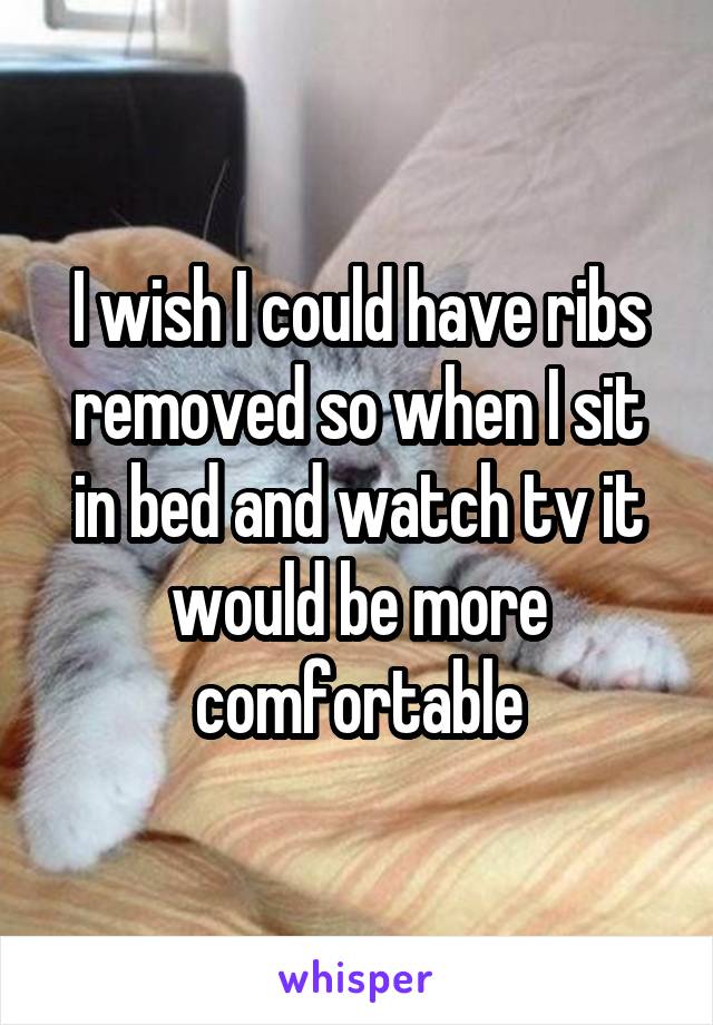 I wish I could have ribs removed so when I sit in bed and watch tv it would be more comfortable