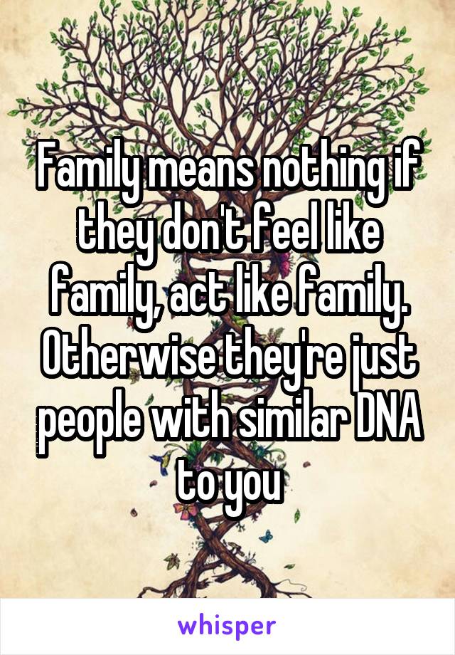 Family means nothing if they don't feel like family, act like family. Otherwise they're just people with similar DNA to you