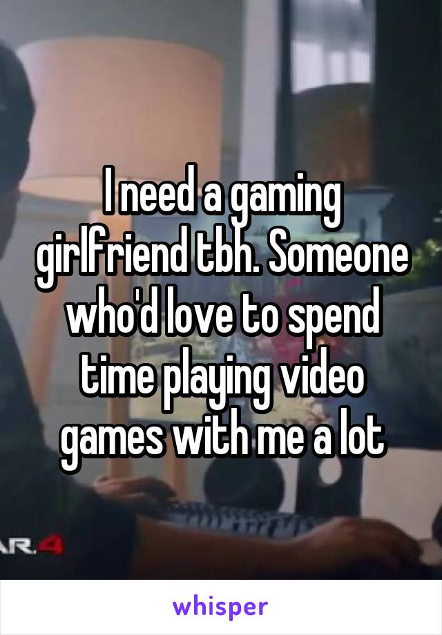 I need a gaming girlfriend tbh. Someone who'd love to spend time playing video games with me a lot