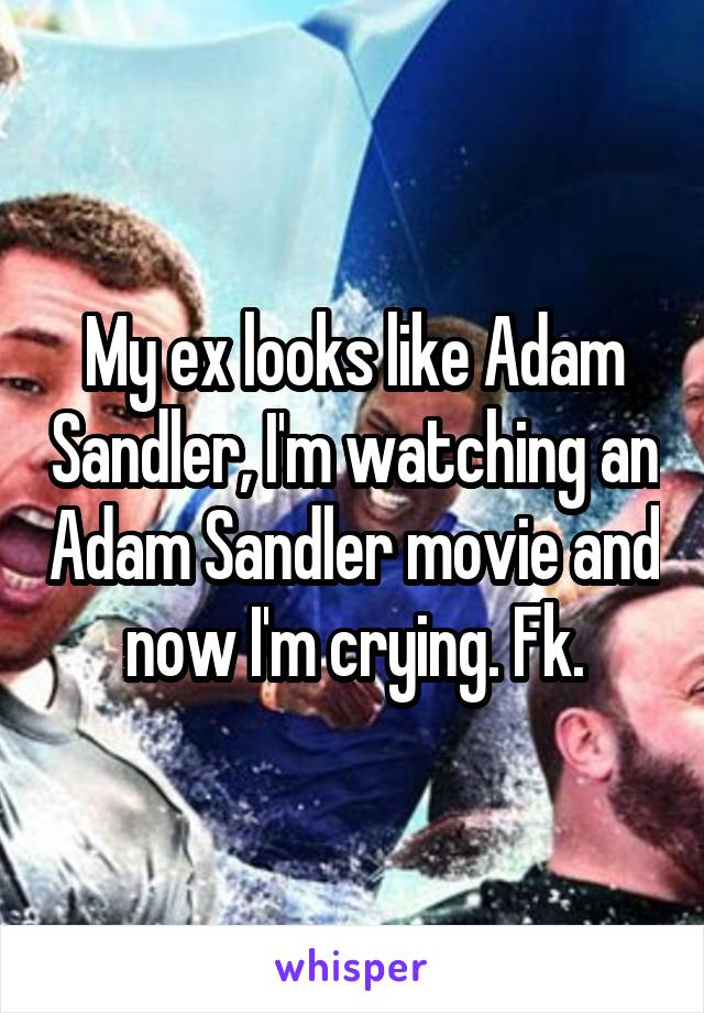 My ex looks like Adam Sandler, I'm watching an Adam Sandler movie and now I'm crying. Fk.