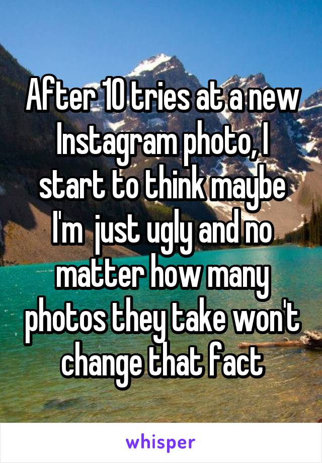 After 10 tries at a new Instagram photo, I start to think maybe I'm  just ugly and no matter how many photos they take won't change that fact