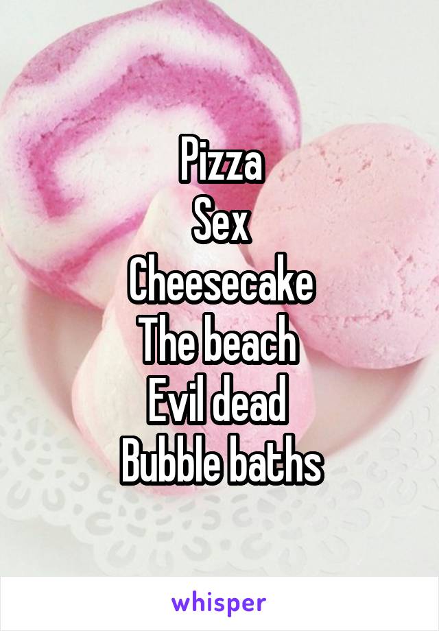 Pizza
Sex
Cheesecake
The beach 
Evil dead 
Bubble baths