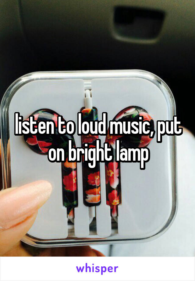 listen to loud music, put on bright lamp