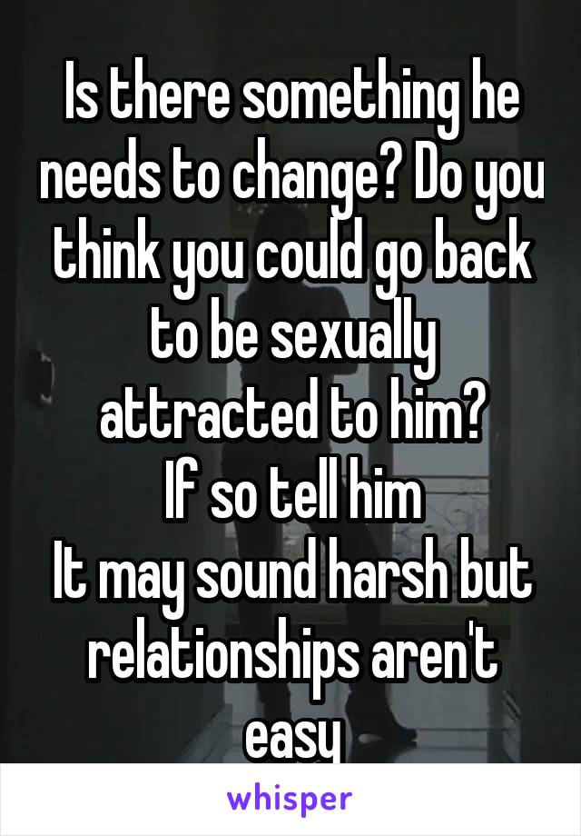 Is there something he needs to change? Do you think you could go back to be sexually attracted to him?
If so tell him
It may sound harsh but relationships aren't easy