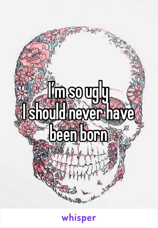 I’m so ugly
I should never have been born