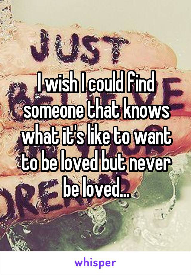 I wish I could find someone that knows what it's like to want to be loved but never be loved...