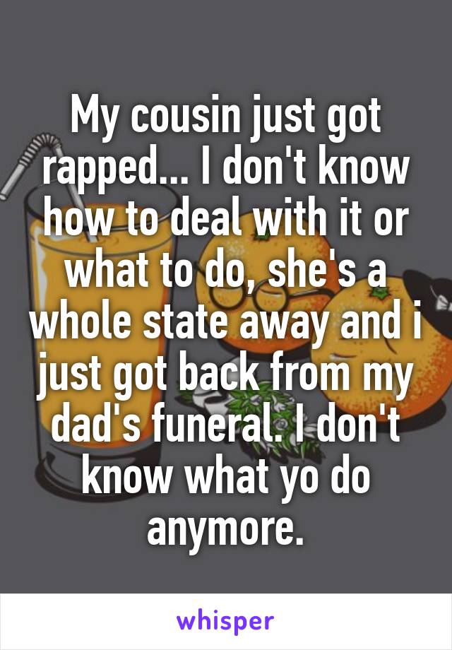 My cousin just got rapped... I don't know how to deal with it or what to do, she's a whole state away and i just got back from my dad's funeral. I don't know what yo do anymore.