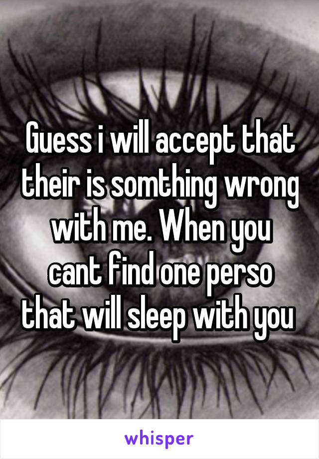 Guess i will accept that their is somthing wrong with me. When you cant find one perso that will sleep with you 