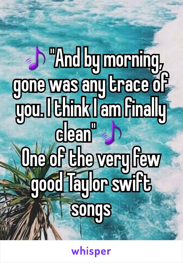 🎵"And by morning, gone was any trace of you. I think I am finally clean"🎵
One of the very few good Taylor swift songs