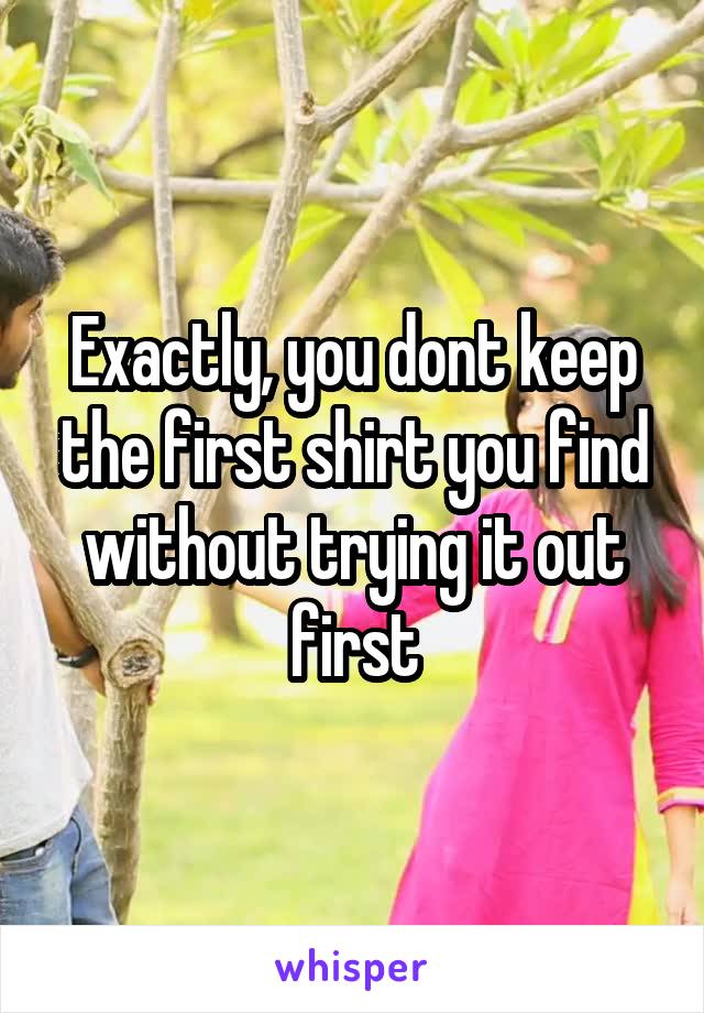 Exactly, you dont keep the first shirt you find without trying it out first