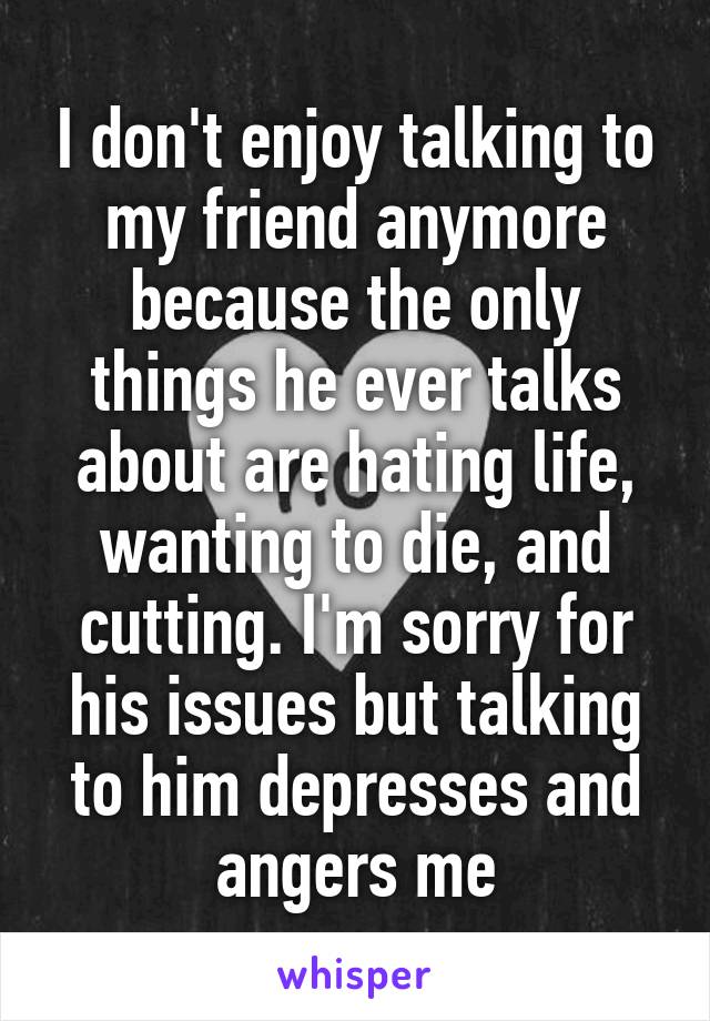 I don't enjoy talking to my friend anymore because the only things he ever talks about are hating life, wanting to die, and cutting. I'm sorry for his issues but talking to him depresses and angers me