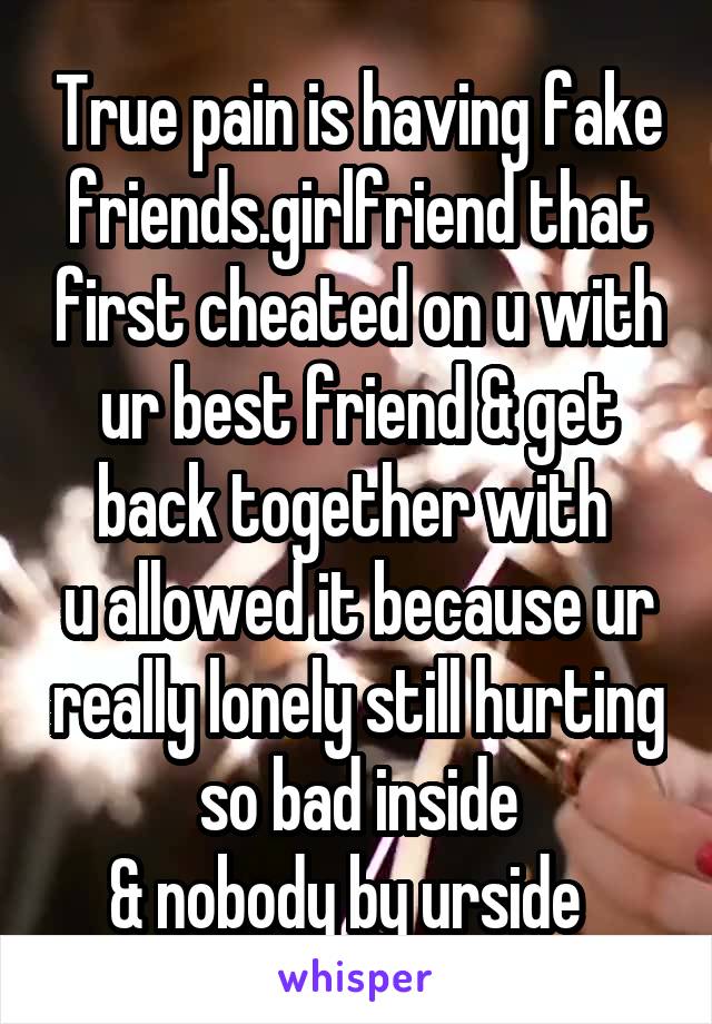 True pain is having fake friends.girlfriend that first cheated on u with ur best friend & get back together with 
u allowed it because ur really lonely still hurting so bad inside
& nobody by urside  