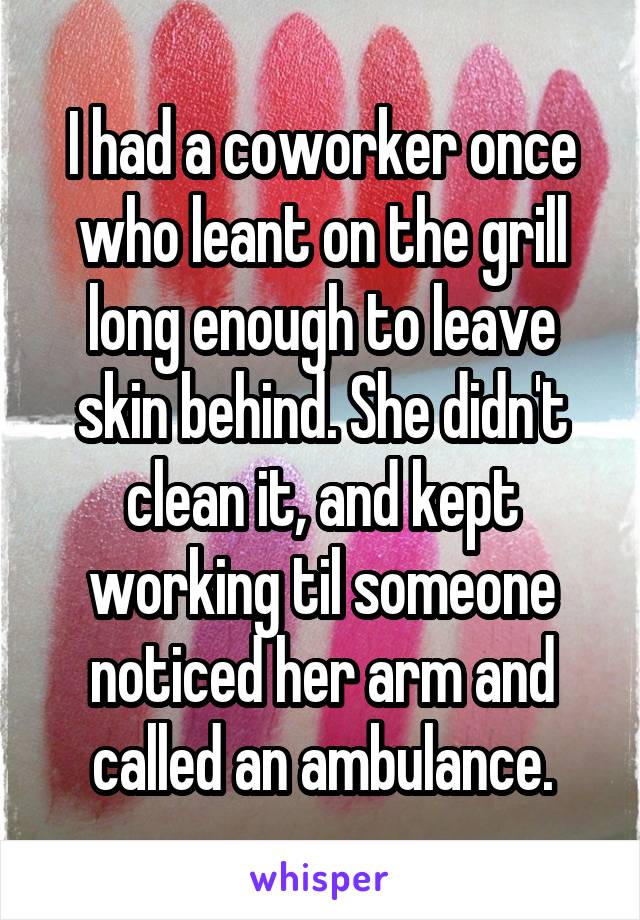 I had a coworker once who leant on the grill long enough to leave skin behind. She didn't clean it, and kept working til someone noticed her arm and called an ambulance.