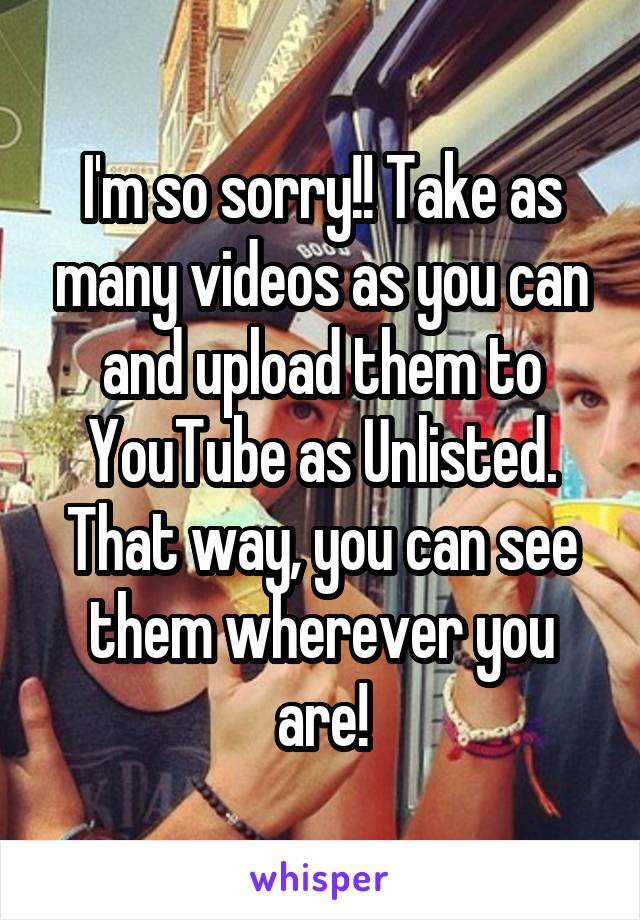 I'm so sorry!! Take as many videos as you can and upload them to YouTube as Unlisted. That way, you can see them wherever you are!