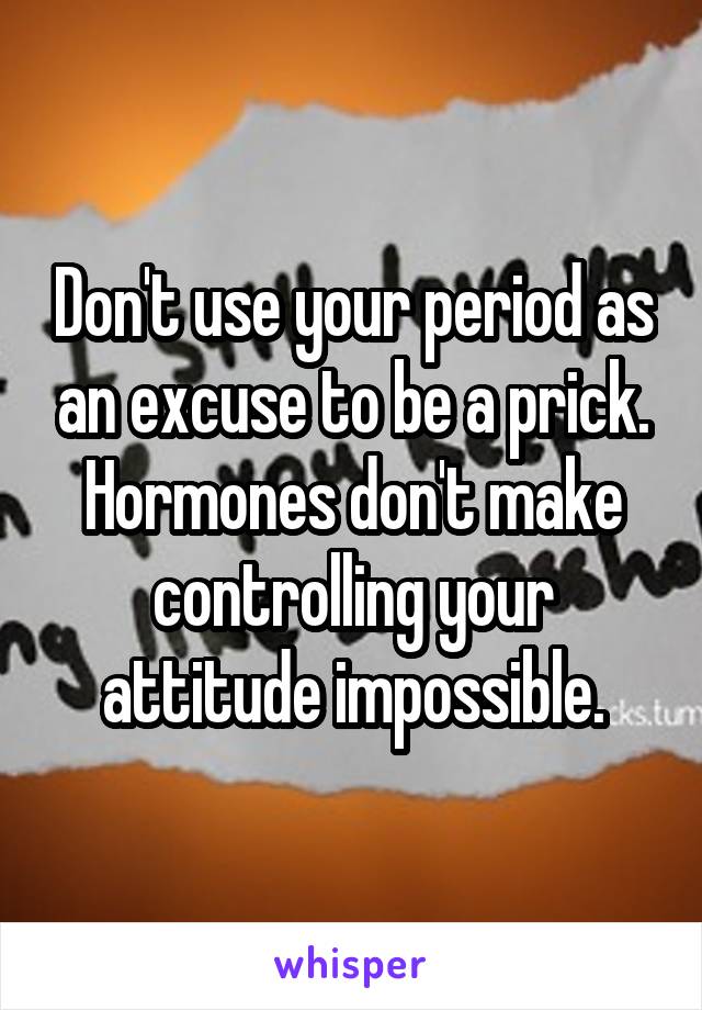 Don't use your period as an excuse to be a prick. Hormones don't make controlling your attitude impossible.